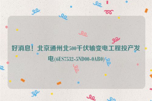 好消息！北京通州北500千伏输变电工程投产发电(6ES7532-5ND00-0AB0)