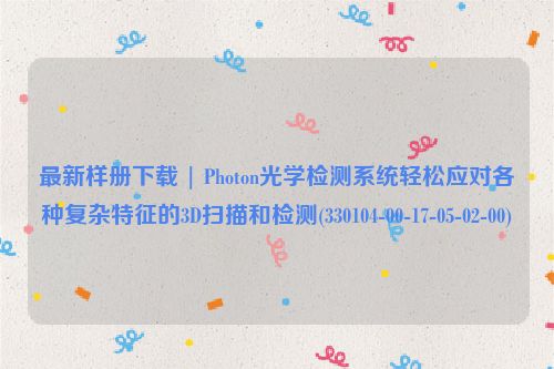 最新样册下载 | Photon光学检测系统轻松应对各种复杂特征的3D扫描和检测(330104-00-17-05-02-00)