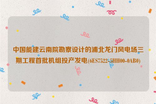 中国能建云南院勘察设计的浦北龙门风电场三期工程首批机组投产发电(6ES7522-5HH00-0AB0)