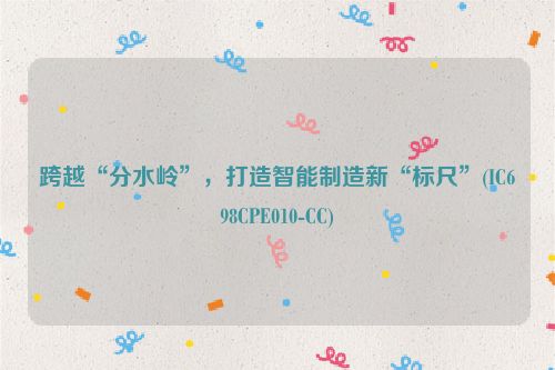 跨越“分水岭”，打造智能制造新“标尺”(IC698CPE010-CC)