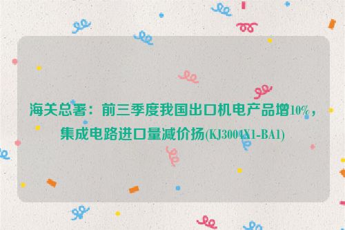 海关总署：前三季度我国出口机电产品增10%，集成电路进口量减价扬(KJ3004X1-BA1)