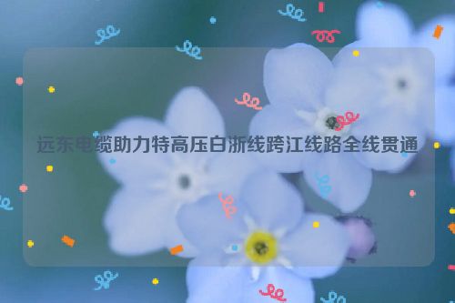 远东电缆助力特高压白浙线跨江线路全线贯通