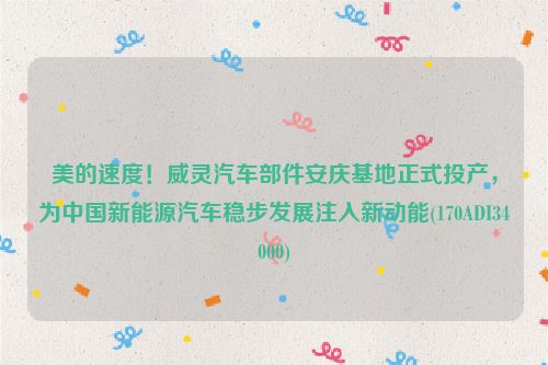 美的速度！威灵汽车部件安庆基地正式投产，为中国新能源汽车稳步发展注入新动能(170ADI34000)