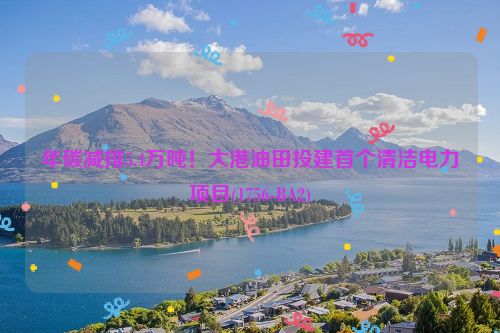 年碳减排5.4万吨！大港油田投建首个清洁电力项目(1756-BA2)