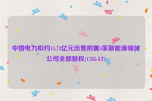 中国电力拟约14.73亿元出售附属4家新能源领域公司全部股权(1785-LT)