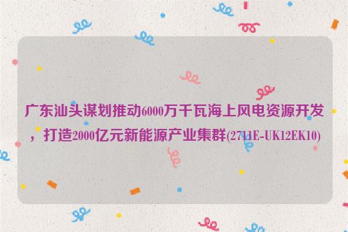 广东汕头谋划推动6000万千瓦海上风电资源开发，打造2000亿元新能源产业集群(2711E-UK12EK10)