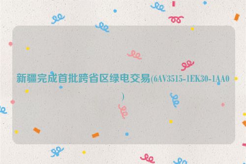 新疆完成首批跨省区绿电交易(6AV3515-1EK30-1AA0)