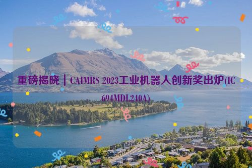 重磅揭晓｜CAIMRS 2023工业机器人创新奖出炉(IC694MDL240A)