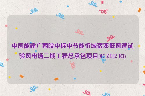 中国能建广西院中标中节能忻城宿邓低风速试验风电场二期工程总承包项目(07 ZE82 R3)