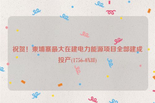 祝贺！柬埔寨最大在建电力能源项目全部建成投产(1756-0X8I)