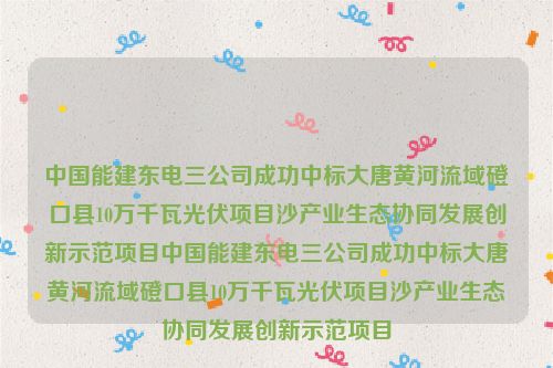 中国能建东电三公司成功中标大唐黄河流域磴口县10万千瓦光伏项目沙产业生态协同发展创新示范项目中国能建东电三公司成功中标大唐黄河流域磴口县10万千瓦光伏项目沙产业生态协同发展创新示范项目