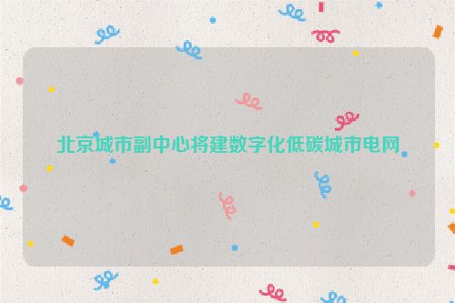 北京城市副中心将建数字化低碳城市电网