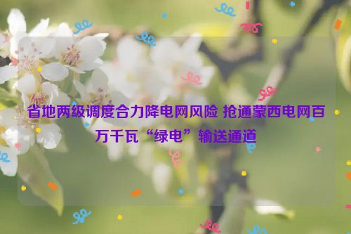 省地两级调度合力降电网风险 抢通蒙西电网百万千瓦“绿电”输送通道